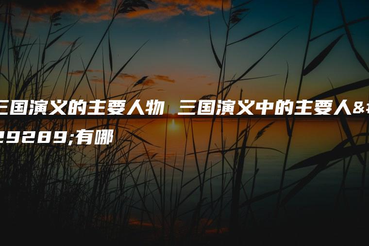 三国演义的主要人物 三国演义中的主要人物有哪