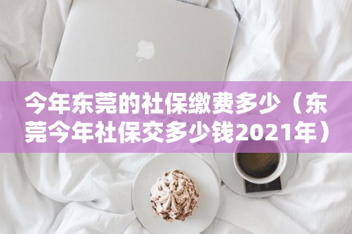 今年东莞的社保缴费多少（东莞今年社保交多少钱2021年）