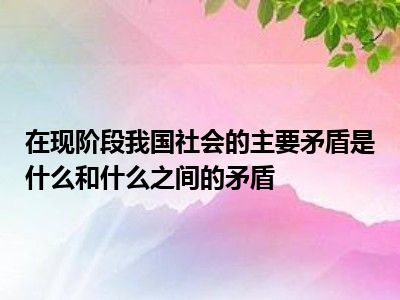 在现阶段我国社会的主要矛盾是什么和什么之间的矛盾