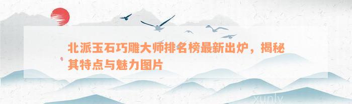 北派玉石巧雕大师排名榜最新出炉，揭秘其特点与魅力图片