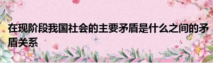 在现阶段我国社会的主要矛盾是什么之间的矛盾关系