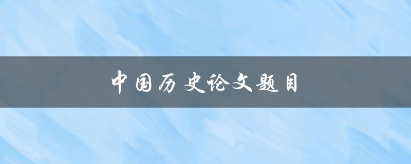 中国历史论文题目(如何选择适合的研究方向)